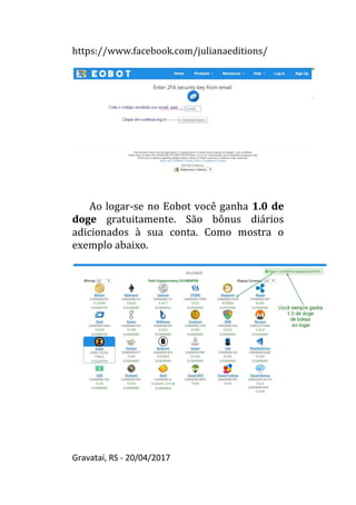 https://www.facebook.com/julianaeditions/
Gravataí, RS - 20/04/2017
42
Ao logar-se no Eobot você ganha 1.0 de
doge gratuitamente. São bônus diários
adicionados à sua conta. Como mostra o
exemplo abaixo.
 