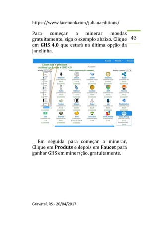https://www.facebook.com/julianaeditions/
Gravataí, RS - 20/04/2017
43
Para começar a minerar moedas
gratuitamente, siga o exemplo abaixo. Clique
em GHS 4.0 que estará na última opção da
janelinha.
Em seguida para começar a minerar,
Clique em Produts e depois em Faucet para
ganhar GHS em mineração, gratuitamente.
 