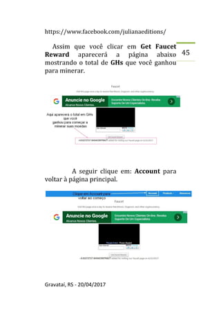https://www.facebook.com/julianaeditions/
Gravataí, RS - 20/04/2017
45
Assim que você clicar em Get Faucet
Reward aparecerá a página abaixo
mostrando o total de GHs que você ganhou
para minerar.
A seguir clique em: Account para
voltar à página principal.
 