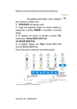 https://www.facebook.com/julianaeditions/
Gravataí, RS - 20/04/2017
46
Na página principal, role a página
para baixo e clique em:
1- ECHANGE no menu azul.
2- Logo em seguida clique no menu abaixo á
esquerda escrito FROM e escolha a moeda
Doge.
3- E depois no menu à direita escrito TO:
selecione: Cloud SHA-256 4.0
24 HOUR RENTAL
4- A seguir clique em: Buy Cloud SHA-256
4.0 24 HOUR RENTAL
Faça isso para começar sua mineração.
 
