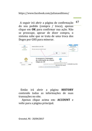 https://www.facebook.com/julianaeditions/
Gravataí, RS - 20/04/2017
47
A seguir irá abrir a página de confirmação
do seu pedido (compra / troca), apenas
clique em OK para confirmar sua ação. Não
se preocupe, apesar de dizer compra, o
sistema sabe que se trata de uma troca dos
Doges por GHS para minerar.
Então irá abrir a página HISTORY
contendo todas as informações de suas
transações no site.
Apenas clique acima em: ACCOUNT e
volte para a página principal.
 
