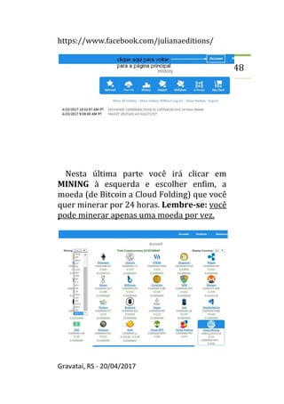 https://www.facebook.com/julianaeditions/
Gravataí, RS - 20/04/2017
48
Nesta última parte você irá clicar em
MINING à esquerda e escolher enfim, a
moeda (de Bitcoin a Cloud Folding) que você
quer minerar por 24 horas. Lembre-se: você
pode minerar apenas uma moeda por vez.
 