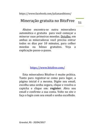 https://www.facebook.com/julianaeditions/
Gravataí, RS - 20/04/2017
51
Mineração gratuita no BitzFree
Abaixo encontra-se outra mineradora
automática e gratuita para você começar a
minerar suas primeiras moedas. Detalhe: em
ambas as mineradoras você precisa entrar
todos os dias por 10 minutos, para colher
moedas ou bônus gratuitos. Veja a
explicação passo-a-passo.
https://www.bitzfree.com/
Esta mineradora Bitzfree é muito prática.
Tanto para registrar-se como para logar, a
página inicial é a mesma. Digite seu email,
escolha uma senha segura, clique e resolva o
captcha e clique em: register. Abra seu
email e confirme a sua conta. Volte no site e
faça o login com seu email e senha escolhido.
 