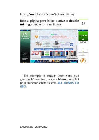 https://www.facebook.com/julianaeditions/
Gravataí, RS - 20/04/2017
53
Role a página para baixo e ative o double
mining, como mostra na figura.
No exemplo a seguir você verá que
ganhou bônus, troque seus bônus por GHS
para minerar clicando em: ALL BONUS TO
GHS.
 