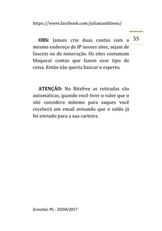 https://www.facebook.com/julianaeditions/
Gravataí, RS - 20/04/2017
55
OBS: Jamais crie duas contas com o
mesmo endereço de IP nesses sites, sejam de
faucets ou de mineração. Os sites costumam
bloquear contas que fazem esse tipo de
coisa. Então não queria bancar o esperto.
ATENÇÃO: No Bitzfree as retiradas são
automáticas, quando você tiver o valor que o
site considera mínimo para saques você
receberá um email avisando que o saldo já
foi enviado para a sua carteira.
 