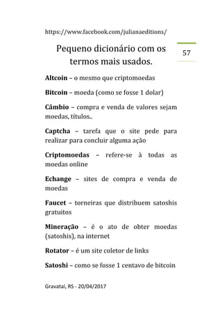 https://www.facebook.com/julianaeditions/
Gravataí, RS - 20/04/2017
57
Pequeno dicionário com os
termos mais usados.
Altcoin – o mesmo que criptomoedas
Bitcoin – moeda (como se fosse 1 dolar)
Câmbio – compra e venda de valores sejam
moedas, títulos..
Captcha – tarefa que o site pede para
realizar para concluir alguma ação
Criptomoedas – refere-se à todas as
moedas online
Echange – sites de compra e venda de
moedas
Faucet – torneiras que distribuem satoshis
gratuitos
Mineração – é o ato de obter moedas
(satoshis), na internet
Rotator – é um site coletor de links
Satoshi – como se fosse 1 centavo de bitcoin
 