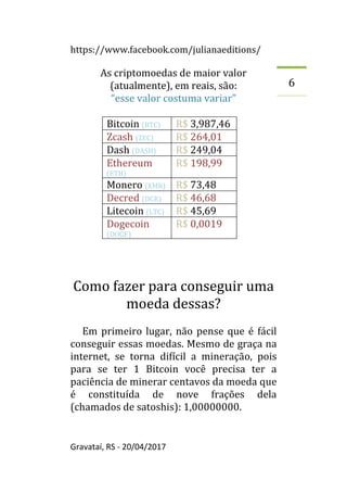 https://www.facebook.com/julianaeditions/
Gravataí, RS - 20/04/2017
6
As criptomoedas de maior valor
(atualmente), em reais, são:
“esse valor costuma variar”
Bitcoin (BTC) R$ 3,987,46
Zcash (ZEC) R$ 264,01
Dash (DASH) R$ 249,04
Ethereum
(ETH)
R$ 198,99
Monero (XMR) R$ 73,48
Decred (DCR) R$ 46,68
Litecoin (LTC) R$ 45,69
Dogecoin
(DOGE)
R$ 0,0019
Como fazer para conseguir uma
moeda dessas?
Em primeiro lugar, não pense que é fácil
conseguir essas moedas. Mesmo de graça na
internet, se torna difícil a mineração, pois
para se ter 1 Bitcoin você precisa ter a
paciência de minerar centavos da moeda que
é constituída de nove frações dela
(chamados de satoshis): 1,00000000.
 