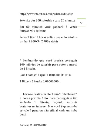 https://www.facebook.com/julianaeditions/
Gravataí, RS - 20/04/2017
60
Se o site der 300 satoshis a casa 20 minutos
Em 60 minutos você ganhará 3 vezes.
300x3= 900 satoshis
Se você ficar 3 horas online pegando satohis,
ganhará 900x3= 2.700 satohis
* Lembrando que você precisa conseguir
100 milhões de satoshis para obter a marca
de 1 Bitcoin.
Pois 1 satoshi é igual a 0,00000001 BTC
1 Bitcoin é igual a 1,00000000
Leva-se praticamente 1 ano “trabalhando”
3 horas por dia à fio, para conseguir o tão
sonhado 1 Bitcoin, caçando satoshis
gratuitos na internet. Mas você é quem sabe
se vale à pena ou não. Afinal, cada um sabe
de si.
 