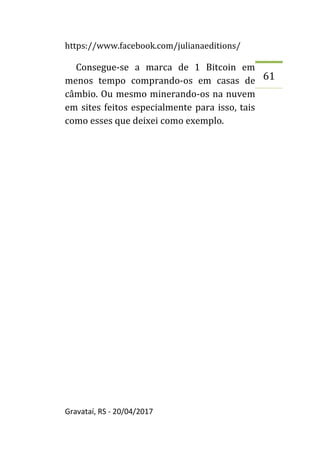https://www.facebook.com/julianaeditions/
Gravataí, RS - 20/04/2017
61
Consegue-se a marca de 1 Bitcoin em
menos tempo comprando-os em casas de
câmbio. Ou mesmo minerando-os na nuvem
em sites feitos especialmente para isso, tais
como esses que deixei como exemplo.
 