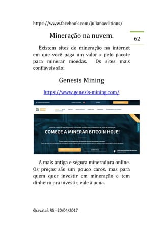 https://www.facebook.com/julianaeditions/
Gravataí, RS - 20/04/2017
62
Mineração na nuvem.
Existem sites de mineração na internet
em que você paga um valor x pelo pacote
para minerar moedas. Os sites mais
confiáveis são:
Genesis Mining
https://www.genesis-mining.com/
A mais antiga e segura mineradora online.
Os preços são um pouco caros, mas para
quem quer investir em mineração e tem
dinheiro pra investir, vale à pena.
 