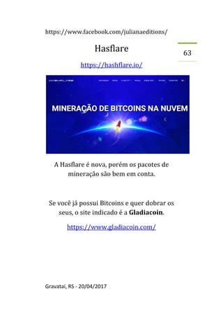 https://www.facebook.com/julianaeditions/
Gravataí, RS - 20/04/2017
63
Hasflare
https://hashflare.io/
A Hasflare é nova, porém os pacotes de
mineração são bem em conta.
Se você já possui Bitcoins e quer dobrar os
seus, o site indicado é a Gladiacoin.
https://www.gladiacoin.com/
 