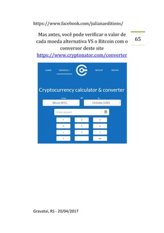 https://www.facebook.com/julianaeditions/
Gravataí, RS - 20/04/2017
65
Mas antes, você pode verificar o valor de
cada moeda alternativa VS o Bitcoin com o
conversor deste site
https://www.cryptonator.com/converter
 