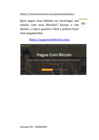 https://www.facebook.com/julianaeditions/
Gravataí, RS - 20/04/2017
66
Quer pagar seus boletos ou recarregar seu
celular com seus Bitcoins? Acesse o site
abaixo, e veja o quanto é fácil e prático fazer
seus pagamentos.
https://paguecombitcoin.com/
 