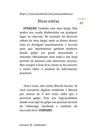 https://www.facebook.com/julianaeditions/
Gravataí, RS - 20/04/2017
67
Dicas extras
ATENÇÃO: Cuidado com sites hyips. Não
ponha seu suado dinheirinho em qualquer
lugar na internet. No youtube há diversos
vídeos de sites hyips, onde os donos desses
sites os divulgam massivamente e servem
para que oportunistas ganhem dinheiro
dando golpe em gente descuidada e
inocente. Obviamente nem todo o site hyip
provém de pessoas com interesses escusos.
Mas sempre é bom ficar alerta se for investir
e tentar obter o máximo de informações
possíveis.
Outra coisa, não existe Bitcoin barato. Se
você encontrar alguém vendendo 1 Bitcoin
por menos de 3 mil reais, saiba que é
provável golpe. Tem uns engraçadinhos
dando esse tipo de golpe nas pessoas através
do whatsapp, facebook e também do
mercado livre. CUIDADO.
 