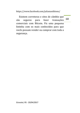 https://www.facebook.com/julianaeditions/
Gravataí, RS - 20/04/2017
68
Existem corretoras e sites de câmbio que
são seguros para fazer transações
comerciais com Bitcoin. Fiz uma pequena
listinha com os mais conhecidos para que
vocês possam vender ou comprar com toda a
segurança.
 
