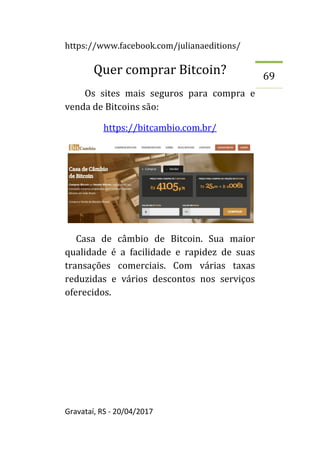 https://www.facebook.com/julianaeditions/
Gravataí, RS - 20/04/2017
69
Quer comprar Bitcoin?
Os sites mais seguros para compra e
venda de Bitcoins são:
https://bitcambio.com.br/
Casa de câmbio de Bitcoin. Sua maior
qualidade é a facilidade e rapidez de suas
transações comerciais. Com várias taxas
reduzidas e vários descontos nos serviços
oferecidos.
 
