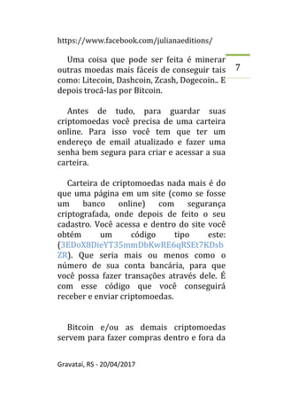 https://www.facebook.com/julianaeditions/
Gravataí, RS - 20/04/2017
7
Uma coisa que pode ser feita é minerar
outras moedas mais fáceis de conseguir tais
como: Litecoin, Dashcoin, Zcash, Dogecoin.. E
depois trocá-las por Bitcoin.
Antes de tudo, para guardar suas
criptomoedas você precisa de uma carteira
online. Para isso você tem que ter um
endereço de email atualizado e fazer uma
senha bem segura para criar e acessar a sua
carteira.
Carteira de criptomoedas nada mais é do
que uma página em um site (como se fosse
um banco online) com segurança
criptografada, onde depois de feito o seu
cadastro. Você acessa e dentro do site você
obtém um código tipo este:
(3EDoX8DieYT35mmDbKwRE6qRSEt7KDsb
ZR). Que seria mais ou menos como o
número de sua conta bancária, para que
você possa fazer transações através dele. É
com esse código que você conseguirá
receber e enviar criptomoedas.
Bitcoin e/ou as demais criptomoedas
servem para fazer compras dentro e fora da
 