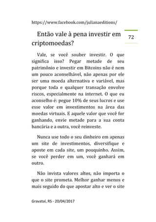 https://www.facebook.com/julianaeditions/
Gravataí, RS - 20/04/2017
72
Então vale à pena investir em
criptomoedas?
Vale, se você souber investir. O que
significa isso? Pegar metade de seu
patrimônio e investir em Bitcoins não é nem
um pouco aconselhável, não apenas por ele
ser uma moeda alternativa e variável, mas
porque toda e qualquer transação envolve
riscos, especialmente na internet. O que eu
aconselho é: pegue 10% de seus lucros e use
esse valor em investimentos na área das
moedas virtuais. E aquele valor que você for
ganhando, envie metade para a sua conta
bancária e a outra, você reinveste.
Nunca use todo o seu dinheiro em apenas
um site de investimentos, diversifique e
aposte em cada site, um pouquinho. Assim,
se você perder em um, você ganhará em
outro.
Não invista valores altos, não importa o
que o site prometa. Melhor ganhar menos e
mais seguido do que apostar alto e ver o site
 