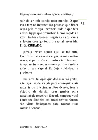 https://www.facebook.com/julianaeditions/
Gravataí, RS - 20/04/2017
73
sair do ar caloteando todo mundo. O que
mais tem na internet são pessoas que ficam
cegas pela cobiça, investem tudo o que tem
nesses hyips que prometem lucros rápidos e
exorbitantes e logo em seguida os sites caem
e levam consigo todo o capital investido.
Então CUIDADO.
Jamais invista aquilo que lhe faz falta,
lembre-se que às vezes se ganha, mas muitas
vezes, se perde. Os sites acima tem bastante
tempo na internet, mas nem por isso invista
todo o seu capital lá. Seja cuidadoso e
prudente.
Em sites de jogos que dão moedas grátis,
não faça uso de scripts para conseguir mais
satoshis ou Bitcoins, muitos desses, tem o
objetivo de desviar seus ganhos para
carteiras de terceiros, fazendo com que você
perca seu dinheiro em pouco tempo. Outros
são vírus disfarçados para roubar suas
contas e senhas.
 