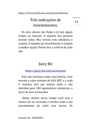 https://www.facebook.com/julianaeditions/
Gravataí, RS - 20/04/2017
74
Três indicações de
investimentos.
Os sites abaixo são Hyips e já tem algum
tempo na internet. A maioria das pessoas
investe neles. Mas invista com sabedoria e
cautela. O mínimo do investimento é sempre
a melhor opção. Porém fica a critério de cada
um.
Juicy Bit
https://juicy-bit.com/en/account
Este site funciona como uma loteria, você
investe o valor mínimo de 0.01 BTC e a cada
5 minutos tem um sorteio onde o site
distribui para 100 apostadores aleatórios, o
lucro de suas transações.
Então, dentro desse tempo você tem a
chance de ser sorteado e receber todo o seu
investimento de volta com lucros. Os
 