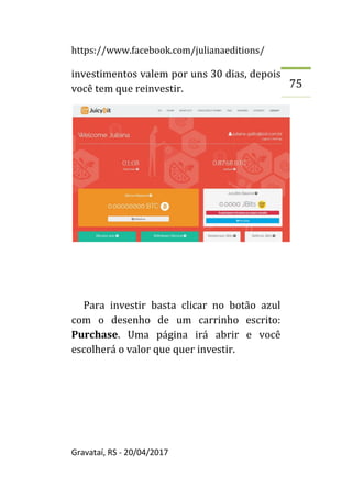 https://www.facebook.com/julianaeditions/
Gravataí, RS - 20/04/2017
75
investimentos valem por uns 30 dias, depois
você tem que reinvestir.
Para investir basta clicar no botão azul
com o desenho de um carrinho escrito:
Purchase. Uma página irá abrir e você
escolherá o valor que quer investir.
 