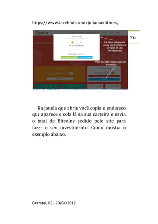 https://www.facebook.com/julianaeditions/
Gravataí, RS - 20/04/2017
76
Na janela que abriu você copia o endereço
que aparece e cola lá na sua carteira e envia
o total de Bitcoins pedido pelo site para
fazer o seu investimento. Como mostra o
exemplo abaixo.
 