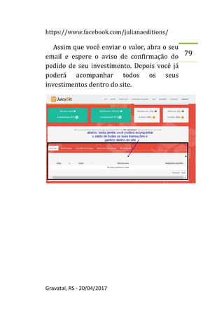 https://www.facebook.com/julianaeditions/
Gravataí, RS - 20/04/2017
79
Assim que você enviar o valor, abra o seu
email e espere o aviso de confirmação do
pedido de seu investimento. Depois você já
poderá acompanhar todos os seus
investimentos dentro do site.
 