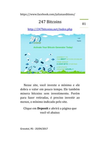 https://www.facebook.com/julianaeditions/
Gravataí, RS - 20/04/2017
81
247 Bitcoins
http://247bitcoins.net/index.php
Nesse site, você investe o mínimo e ele
dobra o valor em pouco tempo. Ele também
minera bitcoins sem investimento. Porém
para fazer retiradas, é preciso investir ao
menos, o mínimo indicado pelo site.
Clique em Deposit e abrirá a página que
você vê abaixo:
 