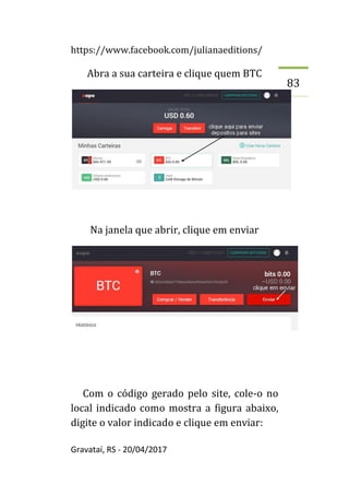 https://www.facebook.com/julianaeditions/
Gravataí, RS - 20/04/2017
83
Abra a sua carteira e clique quem BTC
Na janela que abrir, clique em enviar
Com o código gerado pelo site, cole-o no
local indicado como mostra a figura abaixo,
digite o valor indicado e clique em enviar:
 