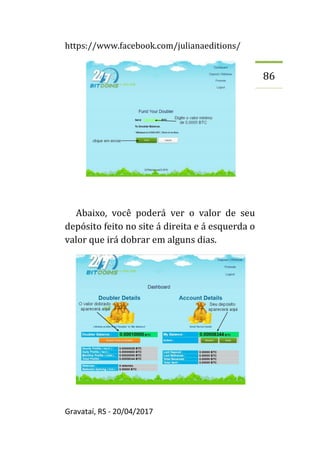 https://www.facebook.com/julianaeditions/
Gravataí, RS - 20/04/2017
86
Abaixo, você poderá ver o valor de seu
depósito feito no site á direita e á esquerda o
valor que irá dobrar em alguns dias.
 