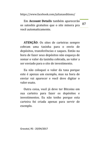 https://www.facebook.com/julianaeditions/
Gravataí, RS - 20/04/2017
87
Em Account Details também aparecerão
os satoshis gratuitos que o site minera pra
você automaticamente.
ATENÇÃO: Os sites de carteiras sempre
cobram uma taxinha para o envio de
depósitos, transferências e saques. Então na
hora de fazer seus depósitos não esqueça de
somar o valor da taxinha cobrada, ao valor a
ser enviado para o site de investimento.
Eu não coloquei o valor da taxa porque
este é apenas um exemplo, mas na hora de
enviar vai aparecer e você deve digitar o
valor exato.
Outra coisa, você já deve ter Bitcoins em
sua carteira para fazer os depósitos e
investimentos. Eu não tenho porque esta
carteira foi criada apenas para servir de
exemplo.
 