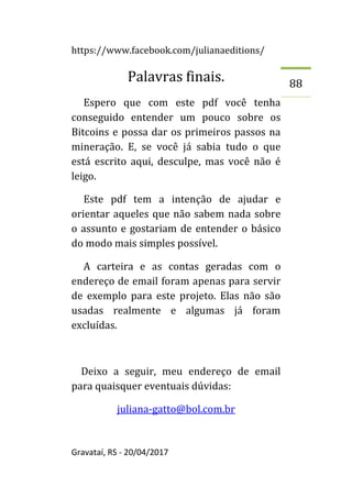 https://www.facebook.com/julianaeditions/
Gravataí, RS - 20/04/2017
88
Palavras finais.
Espero que com este pdf você tenha
conseguido entender um pouco sobre os
Bitcoins e possa dar os primeiros passos na
mineração. E, se você já sabia tudo o que
está escrito aqui, desculpe, mas você não é
leigo.
Este pdf tem a intenção de ajudar e
orientar aqueles que não sabem nada sobre
o assunto e gostariam de entender o básico
do modo mais simples possível.
A carteira e as contas geradas com o
endereço de email foram apenas para servir
de exemplo para este projeto. Elas não são
usadas realmente e algumas já foram
excluídas.
Deixo a seguir, meu endereço de email
para quaisquer eventuais dúvidas:
juliana-gatto@bol.com.br
 