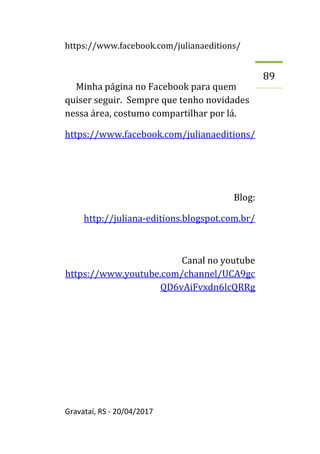 https://www.facebook.com/julianaeditions/
Gravataí, RS - 20/04/2017
89
Minha página no Facebook para quem
quiser seguir. Sempre que tenho novidades
nessa área, costumo compartilhar por lá.
https://www.facebook.com/julianaeditions/
Blog:
http://juliana-editions.blogspot.com.br/
Canal no youtube
https://www.youtube.com/channel/UCA9gc
QD6vAiFvxdn6lcQRRg
 