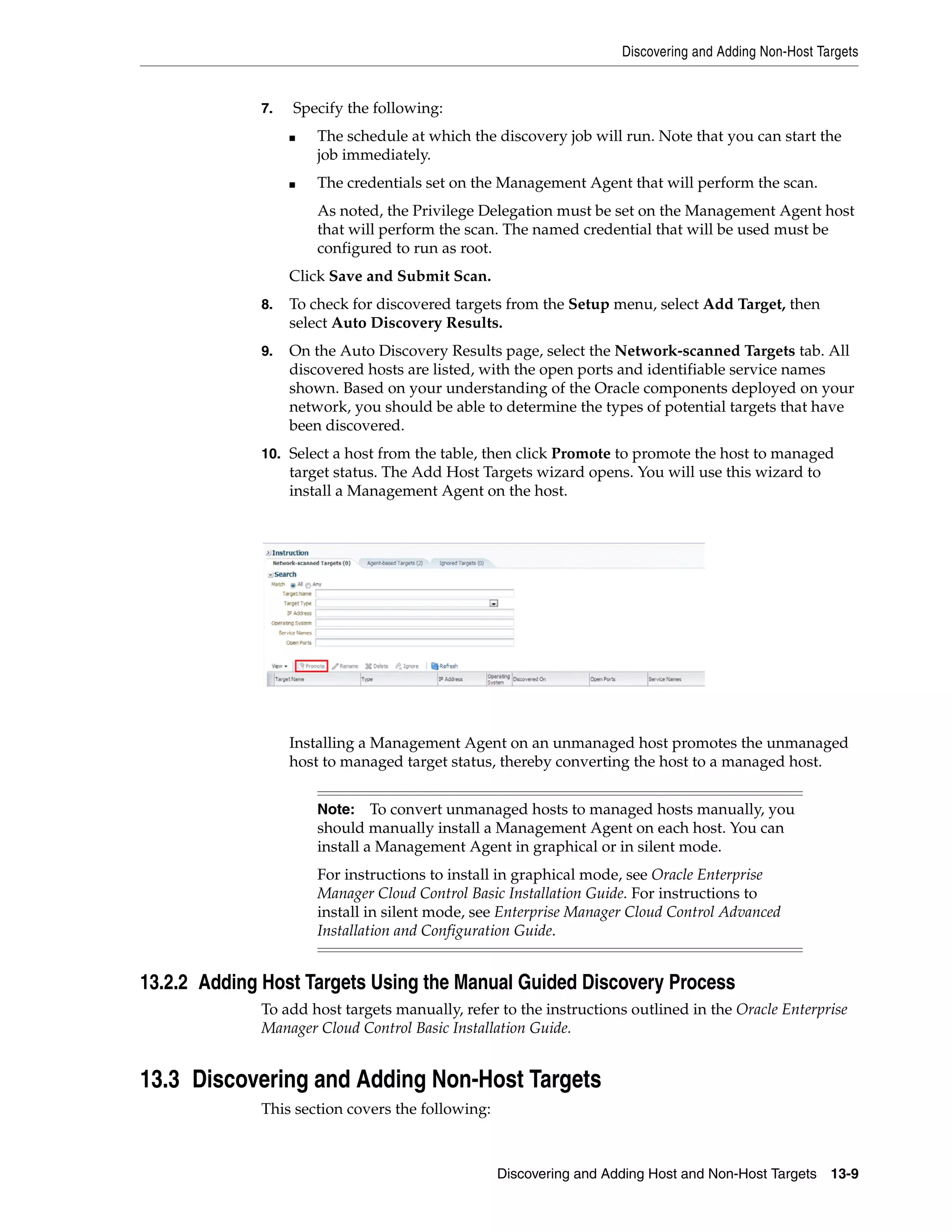 Discovering and Adding Non-Host Targets
Discovering and Adding Host and Non-Host Targets 13-9
7. Specify the following:
■ The schedule at which the discovery job will run. Note that you can start the
job immediately.
■ The credentials set on the Management Agent that will perform the scan.
As noted, the Privilege Delegation must be set on the Management Agent host
that will perform the scan. The named credential that will be used must be
configured to run as root.
Click Save and Submit Scan.
8. To check for discovered targets from the Setup menu, select Add Target, then
select Auto Discovery Results.
9. On the Auto Discovery Results page, select the Network-scanned Targets tab. All
discovered hosts are listed, with the open ports and identifiable service names
shown. Based on your understanding of the Oracle components deployed on your
network, you should be able to determine the types of potential targets that have
been discovered.
10. Select a host from the table, then click Promote to promote the host to managed
target status. The Add Host Targets wizard opens. You will use this wizard to
install a Management Agent on the host.
Installing a Management Agent on an unmanaged host promotes the unmanaged
host to managed target status, thereby converting the host to a managed host.
13.2.2 Adding Host Targets Using the Manual Guided Discovery Process
To add host targets manually, refer to the instructions outlined in the Oracle Enterprise
Manager Cloud Control Basic Installation Guide.
13.3 Discovering and Adding Non-Host Targets
This section covers the following:
Note: To convert unmanaged hosts to managed hosts manually, you
should manually install a Management Agent on each host. You can
install a Management Agent in graphical or in silent mode.
For instructions to install in graphical mode, see Oracle Enterprise
Manager Cloud Control Basic Installation Guide. For instructions to
install in silent mode, see Enterprise Manager Cloud Control Advanced
Installation and Configuration Guide.
 