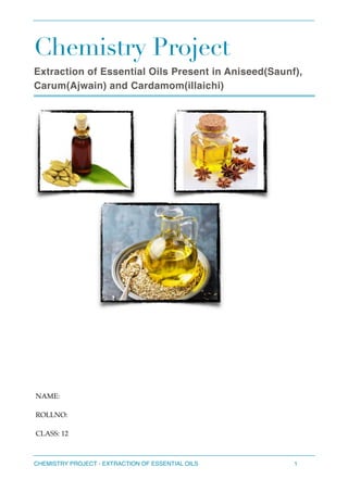 Chemistry Project
Extraction of Essential Oils Present in Aniseed(Saunf),
Carum(Ajwain) and Cardamom(illaichi)
CHEMISTRY PROJECT - EXTRACTION OF ESSENTIAL OILS 1
NAME:
ROLLNO:
CLASS: 12
 