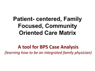 A tool for BPS Case Analysis
(learning how to be an integrated family physician)
Patient- centered, Family
Focused, Community
Oriented Care Matrix
 