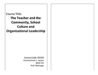Course Title:
Course Title:
The Teacher and the
The Teacher and the
Community, School
Community, School
Culture and
Culture and
Organizational Leadership
Organizational Leadership
Course Code: ED103
Course Code: ED103
Vicrosechister L. Jayson
Vicrosechister L. Jayson
BSED 1Fil
BSED 1Fil
Prof. Maningas
Prof. Maningas
 