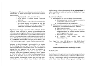 The importance of thinking to symbolic interactionists is reflected
in their views on objects. According to Blumer, there are three
types of objects:
1. Physical objects – chair, tree, Vans shoes
2. Social objects – student, mother, boyfriend,
girlfriend
3. Abstract objects – such as ideas or moral principles
(All human beings are created by God and
therefore everybody must be given equal rights
and must be treated with respect and dignity.)
Objects are seen simply as out there in the real word. What is
important is the way they are defined or interpreted by the
individuals experiencing those objects. Such interpretations lead
to a relativistic view that objects may have different meanings for
different individuals. Example: a shoe for a shoemaker may be his
source of livelihood or an expression of his artistic talent; a shoe
for a poor kid may be a source of frustration for not owning a pair;
a shoe for a teenager may be a source of pride, a status symbol.
Related to the idea of the self as a social construct is the concept
of the looking glass self put forward by early symbolic
interactionist theorist, Charles Horton Cooley. The concept of the
looking glass self suggests that we come to develop an
understanding of who we are and who we are not, a self-
definition, on the basis of the words or actions of others towards
us. The looking glass self forwards the idea We see ourselves as
others see us. A student may acquire the idea that s/he is smart
or dumb, likeable or unlikeable, pretty or ugly from what others
tell him/her; or how others make him/her feel about
himself/herself. Cooley explained that we use other people as a
mirror into which we look to see what we are like, (Farley in Vega,
et al., 2015, p.12).
Questions for Reflection:
1. Who are you in the eyes and words of other people?
a. Do you accept your own self-image as presented to
you by others without question?
b. Do you like what you see in the mirror?
2. What is your interpretation of the following and reflect on
the effects of your interpretation on your behavior?
a. A kind-hearted teacher
b. A teacher known for failing students; or a teacher
known for passing all students despite absences
and failing quizzes and exams
c. A classmate who is very active in class
d. A classmate who smokes and into
fraternity/sorority
From: Vega, V.A., Prieto, N.G. & Carreon, M.L. (2015). Social
Dimensions of Education. Q.C.: Lorimar Publishing,
Inc.
Socio-Cultural Phenomenon Influencing Education
Multiculturalism
Multiculturalism is the phenomenon of multiple groups of cultures
existing within one society largely due to the arrival of immigrants.
The term is often used to describe societies, especially nations,
which have many distinct cultural groups resulting from
 