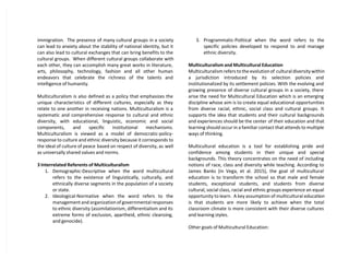 immigration. The presence of many cultural groups in a society
can lead to anxiety about the stability of national identity, but it
can also lead to cultural exchanges that can bring benefits to the
cultural groups. When different cultural groups collaborate with
each other, they can accomplish many great works in literature,
arts, philosophy, technology, fashion and all other human
endeavors that celebrate the richness of the talents and
intelligence of humanity.
Multiculturalism is also defined as a policy that emphasizes the
unique characteristics of different cultures, especially as they
relate to one another in receiving nations. Multiculturalism is a
systematic and comprehensive response to cultural and ethnic
diversity, with educational, linguistic, economic and social
components, and specific institutional mechanisms.
Multiculturalism is viewed as a model of democratic-policy-
response to culture and ethnic diversity because it corresponds to
the ideal of culture of peace based on respect of diversity, as well
as universally shared values and norms.
3 Interrelated Referents of Multiculturalism
1. Demographic-Descriptive when the word multicultural
refers to the existence of linguistically, culturally, and
ethnically diverse segments in the population of a society
or state.
2. Ideological-Normative when the word refers to the
management and organization of governmental responses
to ethnic diversity (assimilationism, differentialism and its
extreme forms of exclusion, apartheid, ethnic cleansing,
and genocide).
3. Programmatic-Political when the word refers to the
specific policies developed to respond to and manage
ethnic diversity.
Multiculturalism and Multicultural Education
Multiculturalism refers to the evolution of cultural diversity within
a jurisdiction introduced by its selection policies and
institutionalized by its settlement policies. With the evolving and
growing presence of diverse cultural groups in a society, there
arise the need for Multicultural Education which is an emerging
discipline whose aim is to create equal educational opportunities
from diverse racial, ethnic, social class and cultural groups. It
supports the idea that students and their cultural backgrounds
and experiences should be the center of their education and that
learning should occur in a familiar contact that attends to multiple
ways of thinking.
Multicultural education is a tool for establishing pride and
confidence among students in their unique and special
backgrounds. This theory concentrates on the need of including
notions of race, class and diversity while teaching. According to
James Banks (in Vega, et al. 2015), the goal of multicultural
education is to transform the school so that male and female
students, exceptional students, and students from diverse
cultural, social class, racial and ethnic groups experience an equal
opportunity to learn. A key assumption of multicultural education
is that students are more likely to achieve when the total
classroom climate is more consistent with their diverse cultures
and learning styles.
Other goals of Multicultural Education:
 
