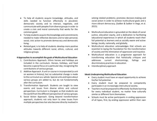  To help all students acquire knowledge, attitudes, and
skills needed to function effectively in pluralistic
democratic society and to interact, negotiate, and
communicate with peoples from diverse groups in order to
create a civic and moral community that works for the
common good.
 To help students acquire the knowledge and commitments
needed to make reflective decisions and to take personal,
social, civic action to promote democracy and democratic
living.
 Related goal, is to help all students develop more positive
attitudes towards different racial, ethnic, cultural, and
religious groups.
4 Approaches to accomplish the goals of Multicultural Education
1. Contributions Approach. Ethnic heroes and holidays are
included in the curriculum. Heroes, holidays, and food
become a special focus on a particular day; recognizing the
contributions of various groups.
2. Additive Approach. A unit or course in incorporated (a unit
on women in history), but no substantial change is made
to the curriculum as a whole. Special units and topics about
various groups are added to, but do not fundamentally
alter the curriculum.
3. Transformation Approach. Students are taught to view
events and issues from diverse ethnic and cultural
perspectives. Curriculum is changed, so that students see
the world from the different perspective of various groups.
4. Social Action Approach. Going beyond transformation
approach, students not only learn to view issues from
multiple perspectives but also become directly involved in
solving related problems; promotes decision-making and
social action in order to achieve multicultural goals and a
more vibrant democracy, (Sadker & Sadker in Vega, et al.
2015).
 Multicultural education is grounded on the ideals of social
justice, education equity, and a dedication to facilitating
educational experiences in which all students reach their
full potential as learners and as socially aware and active
beings, locally, nationally, and globally.
 Multicultural education acknowledges that schools are
essential to laying the foundation for the transformation
of society and the elimination of oppression and injustice.
 Multicultural education is a progressive approach for
transforming education that holistically critiques and
addresses current shortcomings, failings and
discriminatory practices in education.
 Interdisciplinary approach
Ideals Underpinning Multicultural Education
 Every student must have an equal opportunity to achieve
his/her full potential.
 Every student must be prepared to competently
participate in an increasingly intercultural society.
 Teachers must be prepared to effectively facilitate learning
for every individual student, no matter how culturally
similar or different form themselves.
 Schools must be active participants in ending oppression
of all types, first, by ending oppression within their own
 