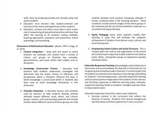 walls, then, by producing socially and critically active and
aware students.
 Education must become fully student-centered and
inclusive of the voices and experiences of the students.
 Educators, activists and others must take a more active
role in reexamining all educational practices and how they
affect the learning of all students; testing methods,
teaching approaches, evaluation and assessment, school
psychology, and counseling.
Dimensions of Multicultural Education , (Banks, 1997 in Vega, et
al. 2015)
1. Content Integration – deals with the extent to which
teachers sue examples and content from a variety of
culture and groups to illustrate key concepts,
generalizations, and issues within their subject area or
disciplines.
2. Knowledge Construction Process – describes how
teachers help students understand, investigate and
determine how the biases, frames of reference, and
perspectives within a discipline influence the ways in
which knowledge is constructed within it. Students also
learn how to build knowledge themselves in this
dimension.
3. Prejudice Reduction. It describes lessons and activities
used by teachers to help students develop positive
attitudes toward different racial, ethnic, and cultural
groups. Lessons, units and teaching materials that include
content about different racial and ethnic groups can help
students develop more positive intergroup attitudes if
certain conditions exist in the teaching situation. These
conditions include positive images of the ethnic groups in
the materials and the use of the multiethnic materials in a
consistent and sequential way.
4. Equity Pedagogy exists when teachers modify their
teaching in ways that will facilitate the academic
achievement of students from diverse racial, cultural, and
social class groups.
5. Empowering School Culture and Social Structure. This is
created when the culture and organization of the school
are transformed in ways that enable students from diverse
racial, ethnic, and gender groups to experience equality
and equal status.
Culturally-ResponsiveTeaching acknowledges cultural diversity in
classrooms and accommodates this diversity in instruction by: (1)
recognizing and accepting student diversity, it communicates that
all students are welcome and valued as human beings; (2) building
on students’ cultural backgrounds, culturally-responsive teaching
communicatespositiveimagesaboutthe students’ home cultures;
and (3) being responsive to different learning styles, culturally-
responsive teaching, builds on students’ strengths and uses these
to help students learn.
Culturally-responsive instruction covers areas related to:
1. Inclusive content in the curriculum that reflects the
diversity of society. Students from diverse backgrounds
see themselves and their experiences in the curriculum.
 