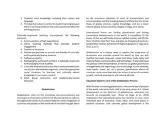 2. Students’ prior knowledge, including their culture and
language.
3. The idea that culture is central to student learning because
there is no strong evidence that culture practices affect the
thinking process.
Culturally-responsive teaching encompasses the following
elements:
1. Communication of high expectations
2. Active teaching methods that promote student
engagement
3. Teacher as facilitator
4. Positive perspectives on parents and families of culturally
and linguistically diverse students
5. Cultural sensitivity
6. Reshaping the curriculum so that it is culturally responsive
to the background of students
7. Culturally mediated instruction that is characterized by the
use of culturally mediated cognition, culturally appropriate
social situations for learning, and culturally valued
knowledge in curriculum content
8. Small group instruction and academically-related
discourse
Globalization
Globalization refers to the increasing interconnectedness and
convergence of activities and forms of life among diverse cultures
throughout the world. It is fundamentally the closer integration of
countries and peoples of the world which has been brought about
by the enormous reduction of costs of transportation and
communication and the breaking down of artificial barriers to the
flows of goods, services, capital knowledge, and (to a lesser
extent) people across countries, (Stiglitz in Vega, et al, 2015).
International forces are fuelling globalization and driving
tremendous developments in the world. It crystallizes (1) the
hopes of that we will finally achieve a global society, and (2) the
fears of others that their lives and jobs are threatened by forces
beyond their control, (Chronicle of Higher Education in Vega et al,
2015, p.117).
Globalization as a theory seeks to explain the integration of
economies and societies around the world as they are knit
together by travel, language, values and ideas, trade, labor and
financial flows, communication and technology. It also addresses
the political interconnectedness of nations via global governance
arrangements and expanding cultural exchange via the internet,
mass media, travel, etc. As a process, globalization affects all
countries, some more favorably than others in terms of economic
growth, national sovereignty, and cultural identity.
Education Systems: Core of the Globalization Process
With the ever-increasing globalization, interconnected of peoples
of the world, education finds itself at the very center of it. Global
development as the direction of globalization, education has
become an inseparable tool. Rinne (in Vega, et al., 2015)
emphasizes that educational policy has become an ever more
important part of economic, trade, labor, and social policy in
western countries. One concrete global development is the
 