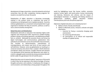 development of mega-universities, university networks and virtual
universities that can offer competitive training programs for
students recruited from all over the world.
Globalization of higher education is becoming increasingly
realized in the present times as credentials and proof of
competency are being based more on global standards. Countries
embrace globalization as a movement and prompted them to get
organized to facilitate the flow of economic, political, as well as
socio-cultural activities among them.
Global Education and Globalization
Globalization demands an education that develops higher-order
cognitive and interpersonal skills required for problem-finding,
problem-solving, articulating arguments, and deploying verifiable
facts or artifacts. Motivated by economic forces and driven by
digital technologies and communications, globalization links
individuals and institutions across the world with interconnection.
This resulted to democratization, intensification of
interdependence, and creates new forms of local reaction and
self-definition. However, some see globalization as resulting to a
universal economy and culture that is rooted in North American
and Western ideals and interests. (Conflict Theories will interpret
it as domination of the Americans and Westerners over others; or
a tool to subjugate weak economies by strong economies that will
further widen the gap between the rich and the poor).
Global Education aims to extend students’ awareness of the world
in which they live by opening to the diverse heritage of human
thoughts and action, and creativity. It emphasizes the changes in
communication and relationships among people throughout the
world by highlighting issues like human conflict, economic
systems, human rights, and social justice, human commonality
and diversity, literatures and cultures, and the impact of
technological revolution. In analyzing and finding solutions to
global-human problems, global education employs
interdisciplinary and multi-disciplinary approach.
Objectives of global education are to develop learners’:
 Ability to think critically and ethically
 Ability to effectively access, interpret, evaluate and apply
information
o essential for facing a constantly changing work
environment
o for continuing self-education
o for participation as an ethical and responsible
member of a global society.
 