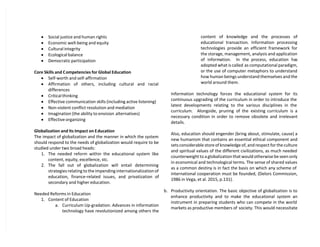  Social justice and human rights
 Economic well-being and equity
 Cultural integrity
 Ecological balance
 Democratic participation
Core Skills and Competencies for Global Education
 Self-worth and self-affirmation
 Affirmation of others, including cultural and racial
differences
 Critical thinking
 Effective communication skills (including active listening)
 Non-violent conflict resolution and mediation
 Imagination (the ability to envision alternatives)
 Effective organizing
Globalization and Its Impact on Education
The impact of globalization and the manner in which the system
should respond to the needs of globalization would require to be
studied under two broad heads:
1. The needed reform within the educational system like
content, equity, excellence, stc.
2. The fall out of globalization will entail determining
strategies relating to the impending internationalization of
education, finance-related issues, and privatization of
secondary and higher education.
Needed Reforms in Education
1. Content of Education
a. Curriculum Up-gradation. Advances in information
technology have revolutionized among others the
content of knowledge and the processes of
educational transaction. Information processing
technologies provide an efficient framework for
the storage, management, analysis and application
of information. In the process, education has
adopted what is called as computational paradigm,
or the use of computer metaphors to understand
how human beings understand themselves and the
world around them.
Information technology forces the educational system for its
continuous upgrading of the curriculum in order to introduce the
latest developments relating to the various disciplines in the
curriculum. Alongside, pruning of the existing curriculum is a
necessary condition in order to remove obsolete and irrelevant
details.
Also, education should engender (bring about, stimulate, cause) a
new humanism that contains an essential ethical component and
sets considerable store of knowledge of, and respect for the culture
and spiritual values of the different civilizations, as much needed
counterweight to a globalization that would otherwise be seen only
in economical and technological terms. The sense of shared values
as a common destiny is in fact the basis on which any scheme of
international cooperation must be founded, (Delors Commission,
1986 in Vega, et al. 2015, p.131).
b. Productivity orientation. The basic objective of globalization is to
enhance productivity and to make the educational system an
instrument in preparing students who can compete in the world
markets as productive members of society. This would necessitate
 