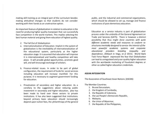 making skill training as an integral part of the curriculum besides
making attitudinal changes so that students do not consider
working with their hands as an unattractive option.
An important feature of globalization in relation to education is the
need for producing higher quality manpower that can successfully
face competition in the world markets. This implies selecting the
best human material and giving them education of highest quality.
2. The Fall Out of Globalization
a. Internationalization of Education. Implicit in the system of
globalization is the inevitability of internationalization of
the educational system, particularly at the higher
education stage. It is assumed that education will improve
it is internationalized and healthy competition will take
place. It will provide global opportunities, promote good
will, and will encourage exchange of scholars.
b. Finance-related issues. In order to be part of global
configuration, the requirement of funds for social services
including education will increase manifold. For this
purpose, it is necessary to augment government funding
for education.
c. Privatization of secondary and higher education. As a
corollary to the suggestions about reducing public
investment in secondary and higher education, plea has
been made to hand over these sectors to private
institutions. It has also been suggested that institutions
beyond primary basic education should increasingly
depend upon tuition fees, the philanthropy of the general
public, and the industrial and commercial organizations,
which should be allowed to set up, manage and finance
institutions of post elementary education.
Education as a service industry is part of globalization
process under the umbrella of the General Agreement on
Trade and Services (GATS). There is however a distinct
possibility that thus might force countries with quite
different academic needs and resources to conform to
structures inevitably designed to service the interest of the
most powerful academic systems and corporate
educational providers breeding inequality and
dependence, (Altbach in Vega, et al 2015). World Bank
Task Force Report expressed the fear that Globalization
can lead to unregulated and poor quality higher education
with the worldwide marketing of fraudulent degrees or
other so-called higher education credentials.
ASEAN INTEGRATION
The Association of Southeast Asian Nations (ASEAN)
The Member Countries
1. Brunei Darussalam,
2. the Kingdom of Cambodia,
3. the Republic of Indonesia,
4. the Lao People’s Democratic Republic,
5. Malaysia,
6. the Union of Myanmar,
7. the Republic of the Philippines,
 