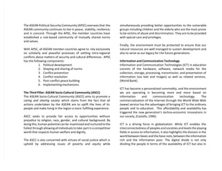 The ASEAN Political-Security Community (APSC) oversees that the
ASEAN community continues to live in peace, stability, resilience,
and in concord. Through the APSC, the member countries have
established a rule-based community of mutually shared norms
and values.
With APSC, all ASEAN member countries agree to rely exclusively
on scholarly and peaceful processes of settling intra-regional
conflicts about matters of security and cultural differences. APSC
has the following components:
1. Political development
2. Shaping and sharing of norms
3. Conflict prevention
4. Conflict resolution
5. Post-conflict peace building
6. Implementing mechanisms
The Third Pillar: ASEAN Socio-Cultural Community (ASCC)
The ASEAN Socio-Cultural Community (ASCC) aims to promote a
caring and sharing society which stems from the fact that all
actions undertaken by the ASEAN are to uplift the lives of its
people and make living in the region a more fulfilling experience.
ASCC seeks to provide fair access to opportunities without
prejudice to religion, race, gender, and cultural background. By
doing this, human potential can be maximized and nurtured to the
fullest through allowing all individuals to take part in a competitive
world that respects human welfare and dignity.
The ASCC is also concerned with virtues of social justice which is
upheld by addressing issues of poverty and equity while
simultaneously providing better opportunities to the vulnerable
groups including children and the elderly who are the most prone
to be victims of abuse and discrimination. They are to be provided
with special care and privileges.
Finally, the environment must be protected to ensure that our
natural resources are well managed to sustain development and
also to serve as our legacy for the future generations.
Information and Communication Technology
Information and Communication Technologies (ICT) in education
consists of the hardware, software, network media for the
collection, storage, processing, transmission, and presentation of
information (via text and images) as well as related services,
(World Bank).
ICT has become a personalized commodity, and the environment
we are operating is becoming more and more based on
information and communication technology. The
commercialization of the Internet through the World Wide Web
(www) service has the advantages of bringing ICT to the ordinary
people and to education. This affordability and availability has
triggered the new generation’s techno-economic innovations in
our society, (Castells, 1996).
ICT is a driving force in globalization. While ICT enables the
interconnectedness of peoples and societies and levels the playing
fields in access to information, it also highlights the division in the
world between haves and the have-nots,between the information
rich and the information poor. The digital divide is not only
dividing the people in terms of the availability of ICT but also in
 