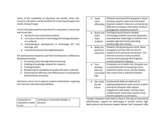 terms of the availability of education and wealth. Given this
scenario, education is at the forefront of minimizing the gap if not
totally closing the gap.
Farrel (119) expressed the view that ICT in education is concerned
with issues like:
 equity of access (educational policy),
 curriculum relevance in technology (technology education
as a subject),
 methodological development in technology (ICT and
learning), and
 cultural sensitivity (cultural globalization)
ICT and Education Initiatives, and Their Contributions to Millenium
Development Goals
1. increasing access through distance learning
2. Enabling a knowledge network for students
3. Training teachers
4. Broadening the availability of quality education materials
5. Enhancing the efficiency and effectiveness of educational
administration and policy
Internauts a term use to apply to students and teachers exploring
the internet’s educational possibilities.
Computers in
education enable
us to:
Computers in education disable us
because:
 Teach
more
effectively
Effective teaching all but disappears. Good
teaching requires a personal connection
(teacher-student). Internet is unmonitored,
filled with erroneous information, political
propaganda, and phony research
 Reach and
teach
more
students
The Digital world remains divided.
Technology amplifies economic disparities,
awarding clear advantage to children from
wealthy high tech homes attending
wealthy high-tech schools.
 Make the
world our
classroom
Students risk becoming anti-social. Many
youngsters surf the internet, but are
unable to form personal connections. The
Internet is home to many countless
narrow-interest groups that fragment
society instead of unifying it.
 Turn
latchkey
kids into
connected
kids
Computers are a health risk. Computer use
is associated with increased eye strain,
repetitive motion injury, and the obesity
that comes from a sedentary lifestyle.
 Get ready
for the
future
Fundamental skills are sidelined. As
spelling and grammar tools correct student
writing nd computer skills replace
engagement with books, real learning is
compromised. Tomorrow’s workers may
become powerless automatons.
Though computers have little to show in the way of educational
effectiveness, support for technology in schools remain high.
Most parents and business leaders believe that computers offer
 