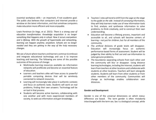 essential workplace skills – an important, if not academic goal.
The public also believes that computers and Internet provide a
window on the latest information, and that somehow computers
make education more efficient and more enjoyable.
Lewis Perelman (in Vega, et al. 2015): There is a strong case of
education transformation. Knowledge acquisition is no longer
something that happens only in school. Now it occurs everywhere
and is lifelong. With the growth of hypermedia and networking,
learning can happen anytime, anywhere. Schools are no longer
needed and they are getting in the way of the truly necessary
changes.
We see a future where teachers and learners continue to embrace
and integrate educational technology and use it to improve
teaching and learning. The following are some of the possible
outcomes of the process of change:
 Multimedia learning resources available via information
networks will proliferate and become an essential feature
of education.
 Learners and teachers alike will have access to powerful
portable computing devices that will be wirelessly
connected to network resources.
 Learning will increasingly take place in authentic contexts
and focus on authentic tasks. Students will work on real
problems, finding their own answers. Technology will be
on tool in that process.
 Students will become active learners, collaborating with
one another and with more experienced members of
society, to seek out information and gain knowledge.
 Teachers’ roles will tend to shift from the sage on the stage
to the guide on the side. Instead of conveying information,
they will help learners make use of new information tools
to find, analyze, and synthesize information to solve
problems, to think creatively, and to construct their own
understanding.
 Education will become a lifelong process, important and
accessible to all, and schools will become centers of
learning – not just for children, but for all members of the
community.
 The artificial divisions of grade levels will disappear.
Education will increasingly focus on authentic
performance-based forms of assessment. Student will be
judged by their ability to find out and use information to
solve genuine problems,
 The boundaries separating schools from each other and
the community will blur or disappear. Using distance
learning technologies, including the Internet, students will
learn from teachers at other locations and collaborate with
students at other locations. Teachers will learn alongside
students. Students will learn from other students or from
other members of the community. Communities will
change as technology enables collaboration over
distances.
Gender and Development
Gender is one of the universal dimensions on which status
difference are based. The term gender is often mistakenly
interchanged with the term sex. Sex is a biological concept, while
 