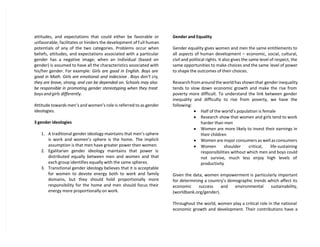attitudes, and expectations that could either be favorable or
unfavorable; facilitates or hinders the development of full human
potentials of any of the two categories. Problems occur when
beliefs, attitudes, and expectations associated with a particular
gender has a negative image; when an individual (based on
gender) is assumed to have all the characteristics associated with
his/her gender. For example: Girls are good in English. Boys are
good in Math. Girls are emotional and indecisive . Boys don’t cry,
they are brave, strong, and can be depended on. Schools may also
be responsible in promoting gender stereotyping when they treat
boys and girls differently.
Attitude towards men’s and women’s role is referred to as gender
ideologies.
3 gender ideologies
1. A traditional gender ideology maintains that men’s sphere
is work and women’s sphere is the home. The implicit
assumption is that men have greater power then women.
2. Egalitarian gender ideology maintains that power is
distributed equally between men and women and that
each group identifies equally with the same spheres.
3. Transitional gender ideology believes that it is acceptable
for women to devote energy both to work and family
domains, but they should hold proportionally more
responsibility for the home and men should focus their
energy more proportionally on work.
Gender and Equality
Gender equality gives women and men the same entitlements to
all aspects of human development – economic, social, cultural,
civil and political rights. It also gives the same level of respect, the
same opportunities to make choices and the same level of power
to shape the outcomes of their choices.
Research from around the world has shown that gender inequality
tends to slow down economic growth and make the rise from
poverty more difficult. To understand the link between gender
inequality and difficulty to rise from poverty, we have the
following:
 Half of the world’s population is female
 Research show that women and girls tend to work
harder than men
 Women are more likely to invest their earnings in
their children
 Women are major consumers as well as consumers
 Women shoulder critical, life-sustaining
responsibilities without which men and boys could
not survive, much less enjoy high levels of
productivity
Given the data, women empowerment is particularly important
for determining a country’s demographic trends which affect its
economic success and environmental sustainability,
(worldbank.org/gender).
Throughout the world, women play a critical role in the national
economic growth and development. Their contributions have a
 