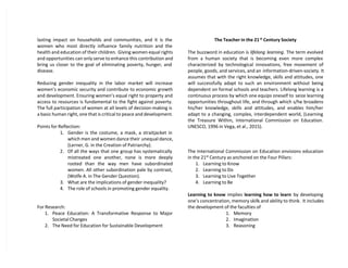 lasting impact on households and communities, and it is the
women who most directly influence family nutrition and the
health and education of their children. Giving women equal rights
and opportunities can only serve to enhance this contribution and
bring us closer to the goal of eliminating poverty, hunger, and
disease.
Reducing gender inequality in the labor market will increase
women’s economic security and contribute to economic growth
and development. Ensuring women’s equal right to property and
access to resources is fundamental to the fight against poverty.
The full participation of women at all levels of decision-making is
a basic human right, one that is critical to peace and development.
Points for Reflection:
1. Gender is the costume, a mask, a straitjacket in
which men and women dance their unequal dance,
(Lerner, G. in the Creation of Patriarchy).
2. Of all the ways that one group has systematically
mistreated one another, none is more deeply
rooted than the way men have subordinated
women. All other subordination pale by contrast,
(Wolfe A. in The Gender Question).
3. What are the implications of gender inequality?
4. The role of schools in promoting gender equality.
For Research:
1. Peace Education: A Transformative Response to Major
Societal Changes
2. The Need for Education for Sustainable Development
The Teacher in the 21st
Century Society
The buzzword in education is lifelong learning. The term evolved
from a human society that is becoming even more complex
characterized by technological innovations, free movement of
people, goods, and services, and an information-driven-society. It
assumes that with the right knowledge, skills and attitudes, one
will successfully adapt to such an environment without being
dependent on formal schools and teachers. Lifelong learning is a
continuous process by which one equips oneself to seize learning
opportunities throughout life, and through which s/he broadens
his/her knowledge, skills and attitudes, and enables him/her
adapt to a changing, complex, interdependent world, (Learning
the Treasure Within, International Commission on Education.
UNESCO, 1996 in Vega, et al., 2015).
The International Commission on Education envisions education
in the 21st
Century as anchored on the Four Pillars:
1. Learning to Know
2. Learning to Do
3. Learning to Live Together
4. Learning to Be
Learning to know implies learning how to learn by developing
one’s concentration, memory skills and ability to think. It includes
the development of the faculties of
1. Memory
2. Imagination
3. Reasoning
 